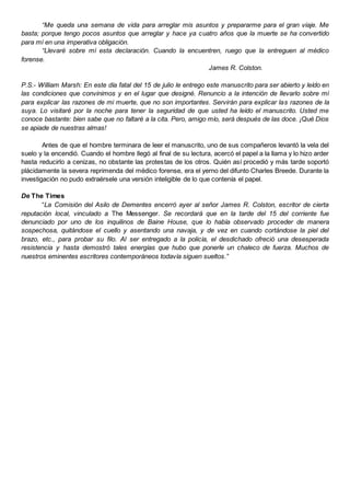 “Me queda una semana de vida para arreglar mis asuntos y prepararme para el gran viaje. Me
basta; porque tengo pocos asuntos que arreglar y hace ya cuatro años que la muerte se ha convertido
para mí en una imperativa obligación.
“Llevaré sobre mí esta declaración. Cuando la encuentren, ruego que la entreguen al médico
forense.
James R. Colston.
P.S.- William Marsh: En este día fatal del 15 de julio le entrego este manuscrito para ser abierto y leído en
las condiciones que convinimos y en el lugar que designé. Renuncio a la intención de llevarlo sobre mí
para explicar las razones de mi muerte, que no son importantes. Servirán para explicar las razones de la
suya. Lo visitaré por la noche para tener la seguridad de que usted ha leído el manuscrito. Usted me
conoce bastante: bien sabe que no faltaré a la cita. Pero, amigo mío, será después de las doce. ¡Qué Dios
se apiade de nuestras almas!
Antes de que el hombre terminara de leer el manuscrito, uno de sus compañeros levantó la vela del
suelo y la encendió. Cuando el hombre llegó al final de su lectura, acercó el papel a la llama y lo hizo arder
hasta reducirlo a cenizas, no obstante las protestas de los otros. Quién así procedió y más tarde soportó
plácidamente la severa reprimenda del médico forense, era el yerno del difunto Charles Breede. Durante la
investigación no pudo extraérsele una versión inteligible de lo que contenía el papel.
De The Times
“La Comisión del Asilo de Dementes encerró ayer al señor James R. Colston, escritor de cierta
reputación local, vinculado a The Messenger. Se recordará que en la tarde del 15 del corriente fue
denunciado por uno de los inquilinos de Baine House, que lo había observado proceder de manera
sospechosa, quitándose el cuello y asentando una navaja, y de vez en cuando cortándose la piel del
brazo, etc., para probar su filo. Al ser entregado a la policía, el desdichado ofreció una desesperada
resistencia y hasta demostró tales energías que hubo que ponerle un chaleco de fuerza. Muchos de
nuestros eminentes escritores contemporáneos todavía siguen sueltos.”
 