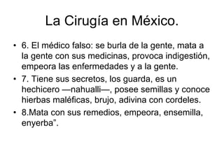 La Cirugía en México.
• 6. El médico falso: se burla de la gente, mata a
  la gente con sus medicinas, provoca indigestión,
  empeora las enfermedades y a la gente.
• 7. Tiene sus secretos, los guarda, es un
  hechicero —nahualli—, posee semillas y conoce
  hierbas maléficas, brujo, adivina con cordeles.
• 8.Mata con sus remedios, empeora, ensemilla,
  enyerba”.
 