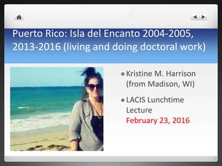 Puerto Rico: Isla del Encanto 2004-2005,
2013-2016 (living and doing doctoral work)
 Kristine M. Harrison
(from Madison, WI)
 LACIS Lunchtime
Lecture
February 23, 2016
 