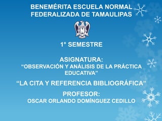 BENEMÉRITA ESCUELA NORMAL
FEDERALIZADA DE TAMAULIPAS
1° SEMESTRE
ASIGNATURA:
“OBSERVACIÓN Y ANÁLISIS DE LA PRÁCTICA
EDUCATIVA”
“LA CITA Y REFERENCIA BIBLIOGRÁFICA”
PROFESOR:
OSCAR ORLANDO DOMÍNGUEZ CEDILLO
 