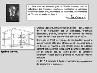Charles-Edouard JEANNERET (1887, Suisse – 1965, France)
dit « Le Corbusier» est un architecte, urbaniste,
décorateur, peintre, sculpteur et homme de lettres,
suisse de naissance et naturalisé français en 1930).
Il invente en 1914 le système de construction dom-ino
qui permet de bâtir plus efficacement : la construction,
en béton, se résume à une simple trame de poteaux
portant des planchers et reposant, pour toute fondation,
sur de simples dés. La trame permet de composer
librement façades et plans puisque les murs ne sont plus
porteurs.
En 1917 il s'installe à Paris et participe au mouvement
de peinture le « purisme ».
« Faite pour des hommes, faite à l’échelle humaine, dans la
robustesse des techniques modernes, manifestant la splendeur
nouvelle du béton brut, pour mettre les ressources sensationnelles
de l’époque au service du foyer »
 