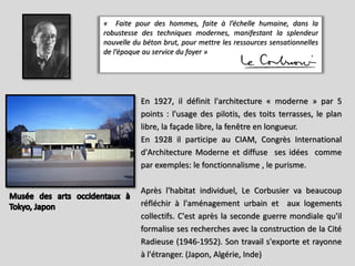 « Faite pour des hommes, faite à l’échelle humaine, dans la
robustesse des techniques modernes, manifestant la splendeur
nouvelle du béton brut, pour mettre les ressources sensationnelles
de l’époque au service du foyer »
En 1927, il définit l'architecture « moderne » par 5
points : l'usage des pilotis, des toits terrasses, le plan
libre, la façade libre, la fenêtre en longueur.
En 1928 il participe au CIAM, Congrès International
d'Architecture Moderne et diffuse ses idées comme
par exemples: le fonctionnalisme , le purisme.
Après l'habitat individuel, Le Corbusier va beaucoup
réfléchir à l'aménagement urbain et aux logements
collectifs. C'est après la seconde guerre mondiale qu'il
formalise ses recherches avec la construction de la Cité
Radieuse (1946-1952). Son travail s'exporte et rayonne
à l'étranger. (Japon, Algérie, Inde)
 