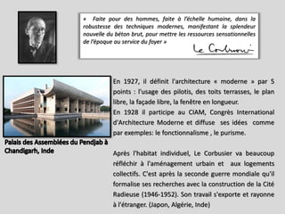 « Faite pour des hommes, faite à l’échelle humaine, dans la
robustesse des techniques modernes, manifestant la splendeur
nouvelle du béton brut, pour mettre les ressources sensationnelles
de l’époque au service du foyer »
En 1927, il définit l'architecture « moderne » par 5
points : l'usage des pilotis, des toits terrasses, le plan
libre, la façade libre, la fenêtre en longueur.
En 1928 il participe au CIAM, Congrès International
d'Architecture Moderne et diffuse ses idées comme
par exemples: le fonctionnalisme , le purisme.
Après l'habitat individuel, Le Corbusier va beaucoup
réfléchir à l'aménagement urbain et aux logements
collectifs. C'est après la seconde guerre mondiale qu'il
formalise ses recherches avec la construction de la Cité
Radieuse (1946-1952). Son travail s'exporte et rayonne
à l'étranger. (Japon, Algérie, Inde)
 
