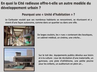Le Corbusier voulait que ses nombreux habitants se rencontrent, se réunissent et y
vivent d’une façon autonome, comme dans un quartier ou dans une ville.
De larges couloirs, les « rues » contenant des boutiques,
un cabinet médical, un cinéma, une crèche…
Sur le toit des équipements publics dévolus aux loisirs
et à la culture : cour de récréation d'une maternelle, un
gymnase, une piste d'athlétisme, une petite piscine
pour les enfants, un auditorium en plein air…
 