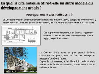 Le Corbusier voulait que ses nombreux habitants (environ 1600), obligés de vivre en ville, y
soient heureux ; il voulait pour eux de l’espace, de la lumière et une relation avec la nature.
Des appartements spacieux en duplex, largement
ouverts sur l’extérieur avec une baie vitrée et une
loggia, exposés est-ouest.
La Cité est bâtie dans un parc planté d’arbres.
Construite sur pilotis, elle ne fait pas barrage au
passage d’un côté à l’autre.
Depuis le toit-terrasse, à l’air libre, loin du bruit de la
ville et de la fumée des voitures, la vue s’ouvre sur les
collines et la mer.
 