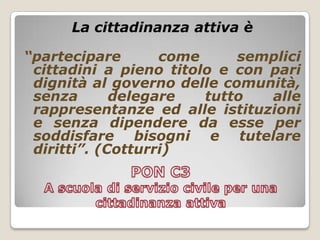 PON C3 A scuola di servizio civile per una cittadinanza attivaLa cittadinanza attiva è“partecipare come semplici  cittadini a pieno titolo e con pari dignità al governo delle comunità, senza delegare tutto alle rappresentanze ed alle istituzioni e senza dipendere da esse per soddisfare bisogni e tutelare diritti”. (Cotturri)