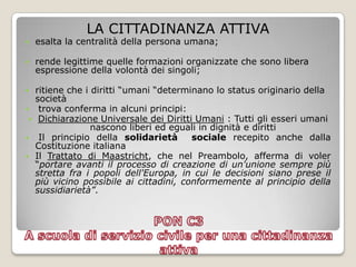 LA CITTADINANZA ATTIVAesalta la centralità della persona umana;rende legittime quelle formazioni organizzate che sono libera espressione della volontà dei singoli;ritiene che i diritti “umani “determinano lo status originario della società trova conferma in alcuni principi:Dichiarazione Universale dei Diritti Umani : Tutti gli esseri umani nascono liberi ed eguali in dignità e dirittiIl principio della solidarietà  socialerecepito anche dalla Costituzione italianaIl Trattato di Maastricht, che nel Preambolo, afferma di voler “portare avanti il processo di creazione di un'unione sempre più stretta fra i popoli dell'Europa, in cui le decisioni siano prese il più vicino possibile ai cittadini, conformemente al principio della sussidiarietà”.PON C3 A scuola di servizio civile per una cittadinanza attiva