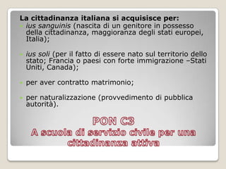 PON C3 A scuola di servizio civile per una cittadinanza attivaLa cittadinanza italiana si acquisisce per:iussanguinis(nascita di un genitore in possesso della cittadinanza, maggioranza degli stati europei, Italia);ius soli (per il fatto di essere nato sul territorio dello stato; Francia o paesi con forte immigrazione –Stati Uniti, Canada);per aver contratto matrimonio;per naturalizzazione (provvedimento di pubblica autorità).