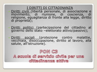 PON C3 A scuola di servizio civile per una cittadinanza attivaI DIRITTI DI CITTADINANZADiritti civili (libertà personale, di associazione e movimento, di riunione, di coscienza, di religione, eguaglianza di fronte alla legge, diritto di proprietà);Diritti politici (partecipazione del cittadino al governo dello stato –elettorato attivo/passivo);Diritti sociali (protezione contro malattie, vecchiaia, disoccupazione, diritto al lavoro, alla salute, all’istruzione).
