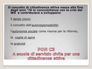 PON C3 A scuola di servizio civile per una cittadinanza attivaIl concetto di cittadinanza attiva nasce alla fine degli anni ’70 in concomitanza con la crisi del WS  e contribuisce a sviluppare:il senso civico;