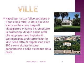    Napoli per la sua felice posizione e
    il suo clima mite, è stata più volte
    scelta anche come luogo di
    villeggiatura e hanno incrementato
    la costruzioni di Ville anche reali
    che rappresentano importanti
    testimonianze architettoniche: le
    ville nella città di Napoli sono circa
    200 e sono situate in zone
    panoramiche o nelle vicinanze della
    costa.


                     LA CITTA' DI NAPOLI   05/05/2012   11
 