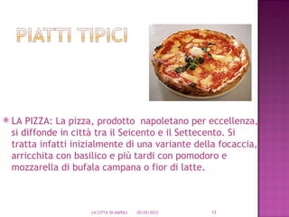    LA PIZZA: La pizza, prodotto napoletano per eccellenza,
    si diffonde in città tra il Seicento e il Settecento. Si
    tratta infatti inizialmente di una variante della focaccia,
    arricchita con basilico e più tardi con pomodoro e
    mozzarella di bufala campana o fior di latte.



                       LA CITTA' DI NAPOLI   05/05/2012   13
 