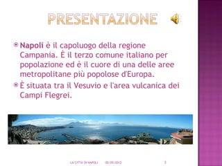  Napoli  è il capoluogo della regione
  Campania. È il terzo comune italiano per
  popolazione ed è il cuore di una delle aree
  metropolitane più popolose d'Europa.
 È situata tra il Vesuvio e l'area vulcanica dei
  Campi Flegrei.




                LA CITTA' DI NAPOLI   05/05/2012   3
 