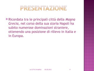  Ricordatatra le principali città della Magna
 Grecia, nel corso della sua storia Napoli ha
 subito numerose dominazioni straniere,
 ottenendo una posizione di rilievo in Italia e
 in Europa.




               LA CITTA' DI NAPOLI   05/05/2012   4
 