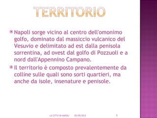  Napoli   sorge vicino al centro dell'omonimo
  golfo, dominato dal massiccio vulcanico del
  Vesuvio e delimitato ad est dalla penisola
  sorrentina, ad ovest dal golfo di Pozzuoli e a
  nord dall'Appennino Campano.
 Il territorio è composto prevalentemente da
  colline sulle quali sono sorti quartieri, ma
  anche da isole, insenature e penisole.




                LA CITTA' DI NAPOLI   05/05/2012   5
 