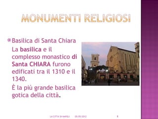 Basilicadi Santa Chiara
 La basilica e il
 complesso monastico di
 Santa CHIARA furono
 edificati tra il 1310 e il
 1340.
 È la più grande basilica
 gotica della città.


                LA CITTA' DI NAPOLI   05/05/2012   8
 