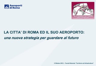 LA CITTA’ DI ROMA ED IL SUO AEROPORTO:
una nuova strategia per guardare al futuro




                            5 Ottobre 2012 – Tavola Rotonda “Territorio ed Infrastrutture”
 