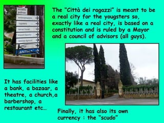 The “Città dei ragazzi” is meant to be a real city for the yougsters so, exactly like a real city, is based on a constitution and is ruled by a Mayor and a council of advisors (all guys).  It has facilities like  a bank, a bazaar, a theatre, a church,a barbershop, a restaurant etc… Finally, it has also its own currency : the “scudo” 