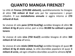 QUANTO MANGIA FIRENZE?
La città di Firenze (370.000 abitanti), quotidianamente ha bisogno
di oltre 740 milioni di Kcal solo per far sopravvivere i propri
cittadini. Il suo metabolismo annuale si aggira intorno ai 270
miliardi di Kcal.

Se vivesse di solo pane (2750 Kcal/Kg) avrebbe bisogno di oltre 98
milioni di Kg di pane annui, pari a circa 30.000 ha coltivati a grano
tenero

Se vivesse di solo vino (750 Kcal/l) avrebbe bisogno di oltre 360
milioni di l di vino all’anno.

Se vivesse di solo miele (3040 Kcal/Kg) avrebbe bisogno di quasi 89
milioni di Kg di miele annui, la città dovrebbe popolarsi di quasi 3
milioni di arnie, ed ogni cittadino dovrebbe accudirne almeno 8/10
 