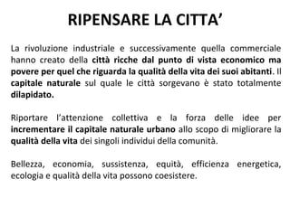 RIPENSARE LA CITTA’
La rivoluzione industriale e successivamente quella commerciale
hanno creato della città ricche dal punto di vista economico ma
povere per quel che riguarda la qualità della vita dei suoi abitanti. Il
capitale naturale sul quale le città sorgevano è stato totalmente
dilapidato.

Riportare l’attenzione collettiva e la forza delle idee per
incrementare il capitale naturale urbano allo scopo di migliorare la
qualità della vita dei singoli individui della comunità.

Bellezza, economia, sussistenza, equità, efficienza energetica,
ecologia e qualità della vita possono coesistere.
 