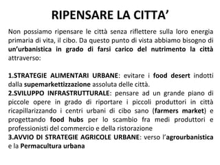 RIPENSARE LA CITTA’
Non possiamo ripensare le città senza riflettere sulla loro energia
primaria di vita, il cibo. Da questo punto di vista abbiamo bisogno di
un’urbanistica in grado di farsi carico del nutrimento la città
attraverso:

1.STRATEGIE ALIMENTARI URBANE: evitare i food desert indotti
dalla supemarkettizzazione assoluta delle città.
2.SVILUPPO INFRASTRUTTURALE: pensare ad un grande piano di
piccole opere in grado di riportare i piccoli produttori in città
ricapillarizzando i centri urbani di cibo sano (farmers market) e
progettando food hubs per lo scambio fra medi produttori e
professionisti del commercio e della ristorazione
3.AVVIO DI STRATEGIE AGRICOLE URBANE: verso l’agrourbanistica
e la Permacultura urbana
 