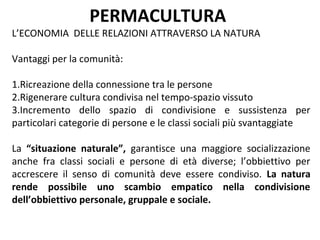 PERMACULTURA
L’ECONOMIA DELLE RELAZIONI ATTRAVERSO LA NATURA

Vantaggi per la comunità:

1.Ricreazione della connessione tra le persone
2.Rigenerare cultura condivisa nel tempo-spazio vissuto
3.Incremento dello spazio di condivisione e sussistenza per
particolari categorie di persone e le classi sociali più svantaggiate

La “situazione naturale”, garantisce una maggiore socializzazione
anche fra classi sociali e persone di età diverse; l’obbiettivo per
accrescere il senso di comunità deve essere condiviso. La natura
rende possibile uno scambio empatico nella condivisione
dell’obbiettivo personale, gruppale e sociale.
 