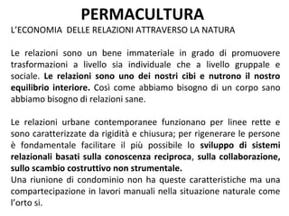 PERMACULTURA
L’ECONOMIA DELLE RELAZIONI ATTRAVERSO LA NATURA

Le relazioni sono un bene immateriale in grado di promuovere
trasformazioni a livello sia individuale che a livello gruppale e
sociale. Le relazioni sono uno dei nostri cibi e nutrono il nostro
equilibrio interiore. Così come abbiamo bisogno di un corpo sano
abbiamo bisogno di relazioni sane.

Le relazioni urbane contemporanee funzionano per linee rette e
sono caratterizzate da rigidità e chiusura; per rigenerare le persone
è fondamentale facilitare il più possibile lo sviluppo di sistemi
relazionali basati sulla conoscenza reciproca, sulla collaborazione,
sullo scambio costruttivo non strumentale.
Una riunione di condominio non ha queste caratteristiche ma una
compartecipazione in lavori manuali nella situazione naturale come
l’orto si.
 