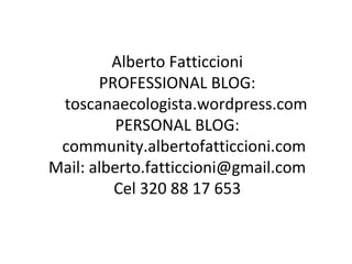 Alberto Fatticcioni
       PROFESSIONAL BLOG:
 toscanaecologista.wordpress.com
          PERSONAL BLOG:
 community.albertofatticcioni.com
Mail: alberto.fatticcioni@gmail.com
         Cel 320 88 17 653
 