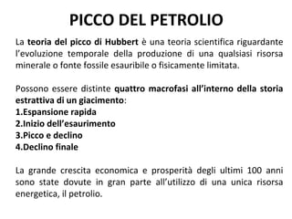 PICCO DEL PETROLIO
La teoria del picco di Hubbert è una teoria scientifica riguardante
l’evoluzione temporale della produzione di una qualsiasi risorsa
minerale o fonte fossile esauribile o fisicamente limitata.

Possono essere distinte quattro macrofasi all’interno della storia
estrattiva di un giacimento:
1.Espansione rapida
2.Inizio dell’esaurimento
3.Picco e declino
4.Declino finale

La grande crescita economica e prosperità degli ultimi 100 anni
sono state dovute in gran parte all’utilizzo di una unica risorsa
energetica, il petrolio.
 
