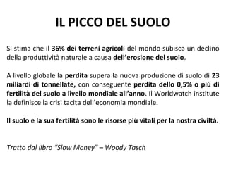 IL PICCO DEL SUOLO
Si stima che il 36% dei terreni agricoli del mondo subisca un declino
della produttività naturale a causa dell’erosione del suolo.

A livello globale la perdita supera la nuova produzione di suolo di 23
miliardi di tonnellate, con conseguente perdita dello 0,5% o più di
fertilità del suolo a livello mondiale all’anno. Il Worldwatch institute
la definisce la crisi tacita dell’economia mondiale.

Il suolo e la sua fertilità sono le risorse più vitali per la nostra civiltà.


Tratto dal libro “Slow Money” – Woody Tasch
 