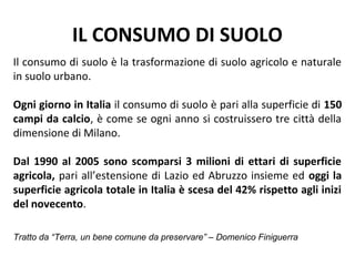 IL CONSUMO DI SUOLO
Il consumo di suolo è la trasformazione di suolo agricolo e naturale
in suolo urbano.

Ogni giorno in Italia il consumo di suolo è pari alla superficie di 150
campi da calcio, è come se ogni anno si costruissero tre città della
dimensione di Milano.

Dal 1990 al 2005 sono scomparsi 3 milioni di ettari di superficie
agricola, pari all’estensione di Lazio ed Abruzzo insieme ed oggi la
superficie agricola totale in Italia è scesa del 42% rispetto agli inizi
del novecento.

Tratto da “Terra, un bene comune da preservare” – Domenico Finiguerra
 
