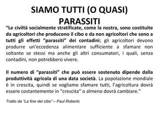 SIAMO TUTTI (O QUASI)
                   PARASSITI
“Le civiltà socialmente stratificate, come la nostra, sono costituite
da agricoltori che producono il cibo e da non agricoltori che sono a
tutti gli effetti “parassiti” dei contadini; gli agricoltori devono
produrre un’eccedenza alimentare sufficiente a sfamare non
soltanto se stessi ma anche gli altri consumatori, i quali, senza
contadini, non potrebbero vivere.

Il numero di “parassiti” che può essere sostenuto dipende dalla
produttività agricola di una data società. La popolazione mondiale
è in crescita, quindi se vogliamo sfamare tutti, l’agricoltura dovrà
essere costantemente in “crescita” o almeno dovrà cambiare.”
Tratto da “La fine del cibo” – Paul Roberts
 