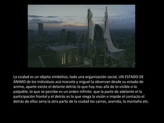 La ciudad es un objeto simbólico, toda una organización social, UN ESTADO DE ÁNIMO de los individuos acá marcela y miguel la observan desde su estado de animo, aparte existe el delante detrás lo que hay mas allá de lo visible o lo palpable, lo que se percibe es un orden infinito  que la parte de adelante el la participación frontal y el detrás es lo que niega la visión e impide el contacto el detrás de ellos seria la otra parte de la ciudad los carros, avenida, la montaña etc. 