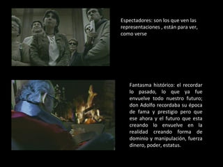 Espectadores: son los que ven las representaciones , están para ver, como verse  Fantasma histórico: el recordar lo pasado, lo que ya fue envuelve todo nuestro futuro; don Adolfo recordaba su época de fama y prestigio pero que ese ahora y el futuro que esta creando lo envuelve en la realidad creando forma de dominio y manipulación, fuerza dinero, poder, estatus. 