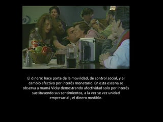 El dinero: hace parte de la movilidad, de control social, y el cambio afectivo por interés monetario. En esta escena se observa a mamá Vicky demostrando afectividad solo por interés sustituyendo sus sentimientos, a la vez se vez unidad empresarial , el dinero medible. 