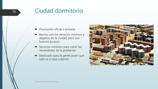 Ciudad dormitorio
 Promoción oficial o privada
 Barrios con los servicios mínimos y
alejados de la ciudad, pero con
buenos accesos
 Servicios mínimos para cubrir las
necesidades de la población
 Destinado para la gente joven que
solo va a casa a dormir
Prof. Samuel Perrino Martínez. Pécs.
70
 