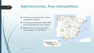 Aglomeraciones. Área metropolitana
 Se forman a principios del s. XX en
las grandes ciudades.
 En continuo crecimiento hasta 1990,
por la necesidad de suelos baratos
 Basados en un núcleo principal y
varios pueblos a su alrededor.
Prof. Samuel Perrino Martínez. Pécs.
73
 