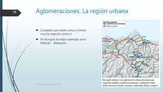 Aglomeraciones. La región urbana
 Ciudades que están cerca y tienen
mucha relación entre si
 En Hungría el mejor ejemplo sería
Miskolc - Debrecen
Prof. Samuel Perrino Martínez. Pécs.
78
 