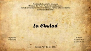 Republica Bolivariana De Venezuela
Ministerio Del Poder Popular Para La Educación
Instituto Universitario Politecnico “Santiago Mariño” Extensión Barinas
Barinas Estado Barinas
Asignatura:
Urbanismo
Bachiller:
Isaac Sánchez
CI: 27.834.323
Barinas, Abril del año 2021
La Ciudad
 