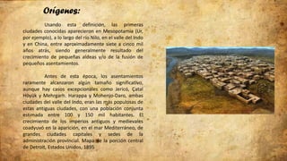 Orígenes:
Usando esta definición, las primeras
ciudades conocidas aparecieron en Mesopotamia (Ur,
por ejemplo), a lo largo del río Nilo, en el valle del Indo
y en China, entre aproximadamente siete a cinco mil
años atrás, siendo generalmente resultado del
crecimiento de pequeñas aldeas y/o de la fusión de
pequeños asentamientos.
Antes de esta época, los asentamientos
raramente alcanzaron algún tamaño significativo,
aunque hay casos excepcionales como Jericó, Çatal
Höyük y Mehrgarh. Harappa y Mohenjo-Daro, ambas
ciudades del valle del Indo, eran las más populosas de
estas antiguas ciudades, con una población conjunta
estimada entre 100 y 150 mil habitantes. El
crecimiento de los imperios antiguos y medievales
coadyuvó en la aparición, en el mar Mediterráneo, de
grandes ciudades capitales y sedes de la
administración provincial. Mapa de la porción central
de Detroit, Estados Unidos, 1895
 
