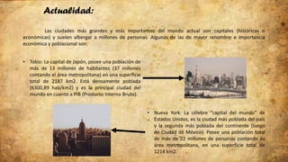 Actualidad:
Las ciudades más grandes y más importantes del mundo actual son capitales (históricas o
económicas) y suelen albergar a millones de personas. Algunas de las de mayor renombre e importancia
económica y poblacional son:
• Tokio: La capital de Japón, posee una población de
más de 13 millones de habitantes (37 millones
contando el área metropolitana) en una superficie
total de 2187 km2. Está densamente poblada
(6300,89 hab/km2) y es la principal ciudad del
mundo en cuanto a PIB (Producto Interno Bruto).
• Nueva York: La célebre “capital del mundo” de
Estados Unidos, es la ciudad más poblada del país
y la segunda más poblada del continente (luego
de Ciudad de México). Posee una población total
de más de 22 millones de personas contando su
área metropolitana, en una superficie total de
1214 km2.
 