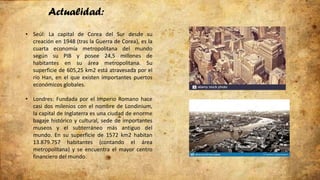 Actualidad:
• Seúl: La capital de Corea del Sur desde su
creación en 1948 (tras la Guerra de Corea), es la
cuarta economía metropolitana del mundo
según su PIB y posee 24,5 millones de
habitantes en su área metropolitana. Su
superficie de 605,25 km2 está atravesada por el
río Han, en el que existen importantes puertos
económicos globales.
• Londres: Fundada por el Imperio Romano hace
casi dos milenios con el nombre de Londinium,
la capital de Inglaterra es una ciudad de enorme
bagaje histórico y cultural, sede de importantes
museos y el subterráneo más antiguo del
mundo. En su superficie de 1572 km2 habitan
13.879.757 habitantes (contando el área
metropolitana) y se encuentra el mayor centro
financiero del mundo.
 