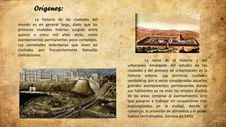 Orígenes:
La historia de las ciudades del
mundo es en general larga, dado que las
primeras ciudades habrían surgido entre
quince a cinco mil años atrás, como
asentamientos permanentes poco complejos.
Las sociedades sedentarias que viven en
ciudades son frecuentemente llamadas
civilizaciones.
La rama de la historia y del
urbanismo encargada del estudio de las
ciudades y del proceso de urbanización es la
historia urbana. Las primeras ciudades
verdaderas son a veces consideradas aquellos
grandes asentamientos permanentes donde
sus habitantes ya no eran los simples dueños
de las áreas cercanas al asentamiento, sino
que pasaron a trabajar en ocupaciones más
especializadas en la ciudad, donde el
comercio, la provisión de alimentos y el poder
fueron centralizados. Génova en 1493.
 