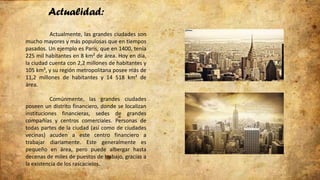 Actualidad:
Actualmente, las grandes ciudades son
mucho mayores y más populosas que en tiempos
pasados. Un ejemplo es París, que en 1400, tenía
225 mil habitantes en 8 km² de área. Hoy en día,
la ciudad cuenta con 2,2 millones de habitantes y
105 km², y su región metropolitana posee más de
11,2 millones de habitantes y 14 518 km² de
área.
Comúnmente, las grandes ciudades
poseen un distrito financiero, donde se localizan
instituciones financieras, sedes de grandes
compañías y centros comerciales. Personas de
todas partes de la ciudad (así como de ciudades
vecinas) acuden a este centro financiero a
trabajar diariamente. Este generalmente es
pequeño en área, pero puede albergar hasta
decenas de miles de puestos de trabajo, gracias a
la existencia de los rascacielos.
 