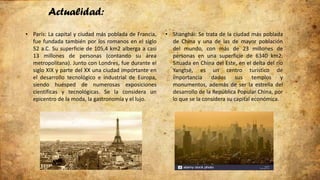 Actualidad:
• París: La capital y ciudad más poblada de Francia,
fue fundada también por los romanos en el siglo
52 a.C. Su superficie de 105,4 km2 alberga a casi
13 millones de personas (contando su área
metropolitana). Junto con Londres, fue durante el
siglo XIX y parte del XX una ciudad importante en
el desarrollo tecnológico e industrial de Europa,
siendo huésped de numerosas exposiciones
científicas y tecnológicas. Se la considera un
epicentro de la moda, la gastronomía y el lujo.
• Shanghái: Se trata de la ciudad más poblada
de China y una de las de mayor población
del mundo, con más de 23 millones de
personas en una superficie de 6340 km2.
Situada en China del Este, en el delta del río
Yangtsé, es un centro turístico de
importancia dados sus templos y
monumentos, además de ser la estrella del
desarrollo de la República Popular China, por
lo que se la considera su capital económica.
 