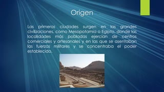 Origen
Las primeras ciudades surgen en las grandes
civilizaciones, como Mesopotamia o Egipto, donde las
localidades más pobladas ejercían de centros
comerciales y artesanales y en las que se asentaban
las fuerzas militares y se concentraba el poder
establecido.
 