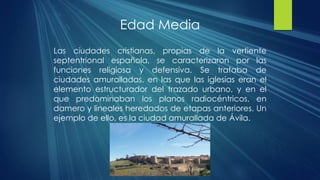 Edad Media
Las ciudades cristianas, propias de la vertiente
septentrional española, se caracterizaron por las
funciones religiosa y defensiva. Se trataba de
ciudades amuralladas, en las que las iglesias eran el
elemento estructurador del trazado urbano, y en el
que predominaban los planos radiocéntricos, en
damero y lineales heredados de etapas anteriores. Un
ejemplo de ello, es la ciudad amurallada de Ávila.
 