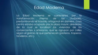 Edad Moderna
La Edad Moderna se caracteriza por la
transformación interna de las ciudades,
predominando el trazado ortogonal en damero, cuyo
centro estaba ocupado por la plaza mayor, alrededor
de la cual se localizan las viviendas de los
comerciantes y artesanos, que se agrupan por calles
según el gremio al que pertenecen (plateros, traperos,
toneleros, etc.).
 