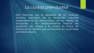 La ciudad preindustrial
Está marcado por el desarrollo de los avances
técnicos derivados de la revolución industrial
(especialmente los relacionados con los medios de
transporte) y los desplazamientos masivos de
población del campo a la ciudad en busca de
trabajo en la industria, que se convierte en la principal
actividad urbana.
 