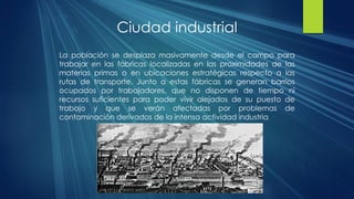 Ciudad industrial
La población se desplaza masivamente desde el campo para
trabajar en las fábricas localizadas en las proximidades de las
materias primas o en ubicaciones estratégicas respecto a las
rutas de transporte. Junto a estas fábricas se generan barrios
ocupados por trabajadores, que no disponen de tiempo ni
recursos suficientes para poder vivir alejados de su puesto de
trabajo y que se verán afectadas por problemas de
contaminación derivados de la intensa actividad industria
 